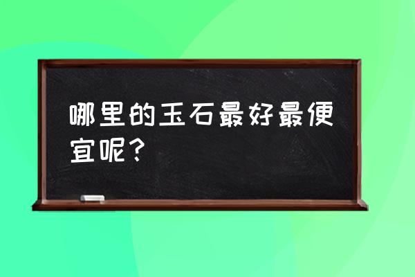 哪里产的玉石便宜 哪里的玉石最好最便宜呢？