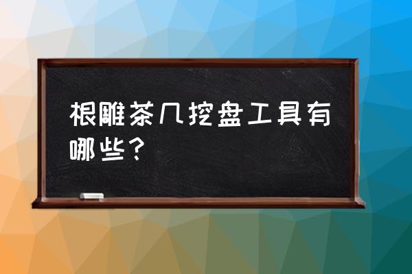 根雕茶几手工刀 根雕茶几挖盘工具有哪些？