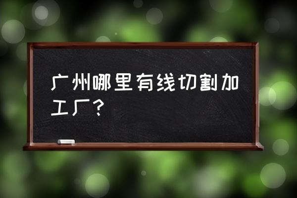 附近有线切割加工厂吗 广州哪里有线切割加工厂？