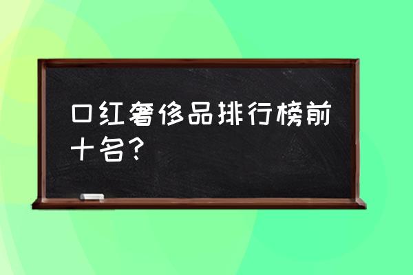 口红送人什么牌子好的 口红奢侈品排行榜前十名？