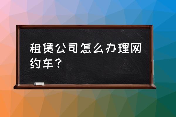 传统汽车租赁如何开展网约车 租赁公司怎么办理网约车？