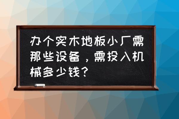 实木地板加工机械要多少钱 办个实木地板小厂需那些设备，需投入机械多少钱？