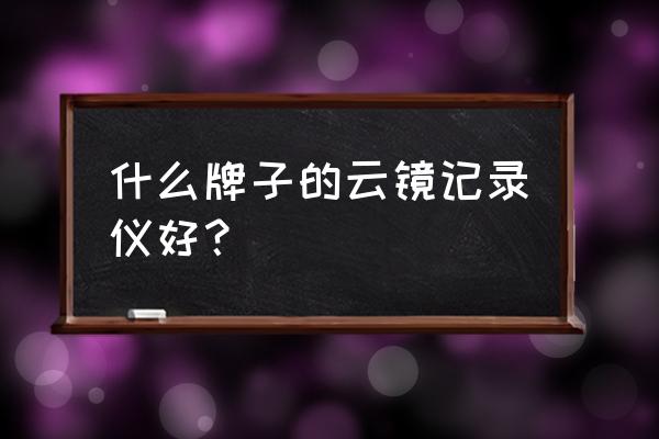 车联网智能云镜哪个好 什么牌子的云镜记录仪好？