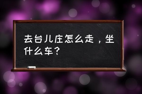 沛县到台儿庄古城怎么坐车 去台儿庄怎么走，坐什么车？