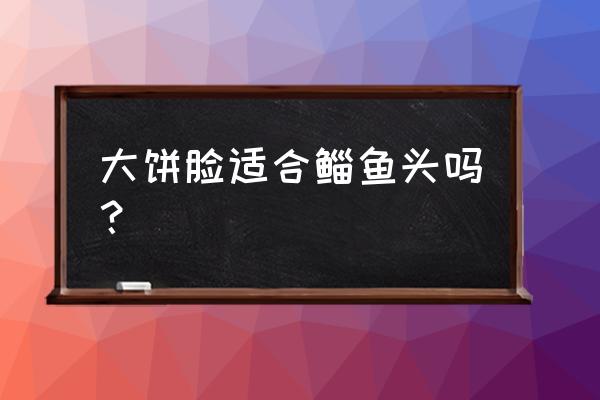 大饼脸怎么发型好看 大饼脸适合鲻鱼头吗？