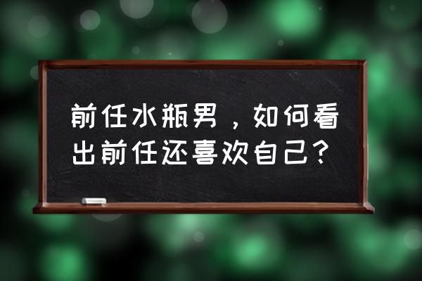 怎么知道一个人是否还喜欢我 前任水瓶男，如何看出前任还喜欢自己？