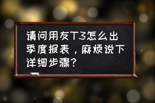 用友做账到出报表的流程 请问用友T3怎么出季度报表，麻烦说下详细步骤？