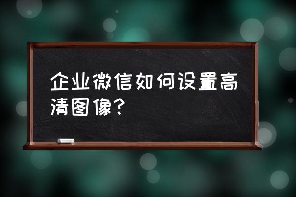 企业微信怎么设置快捷截图 企业微信如何设置高清图像？