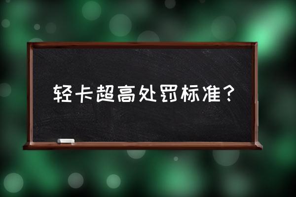 货车超高怎么处罚标准 轻卡超高处罚标准？