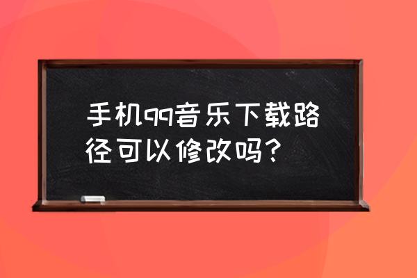 手机qq音乐下载后在哪里 手机qq音乐下载路径可以修改吗？