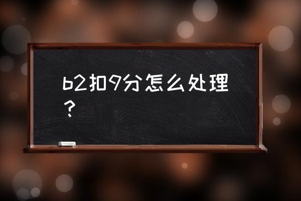 b2扣满12分需要怎么处理 b2扣9分怎么处理？