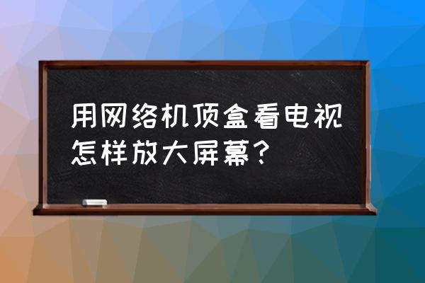 哔哩哔哩怎么放大屏幕 用网络机顶盒看电视怎样放大屏幕？