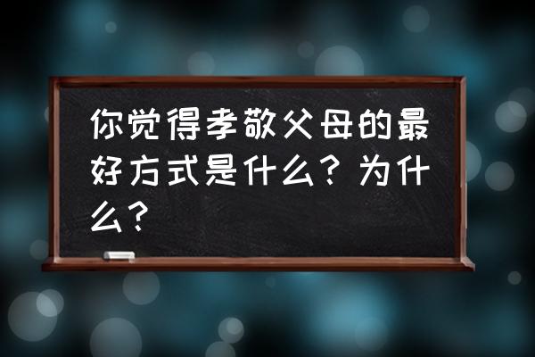 如何提高孩子对父母的尊敬程度 你觉得孝敬父母的最好方式是什么？为什么？