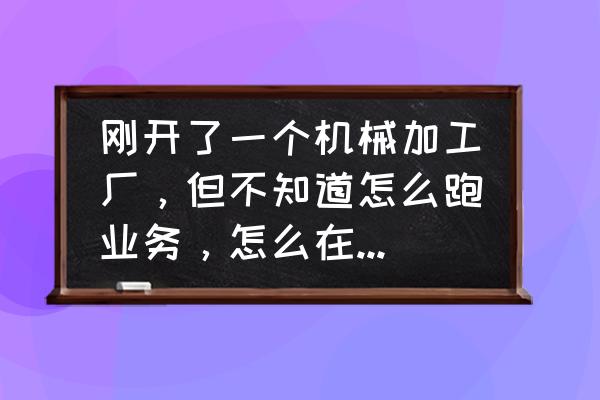 怎么接注塑厂的单子 刚开了一个机械加工厂，但不知道怎么跑业务，怎么在网上找单字？