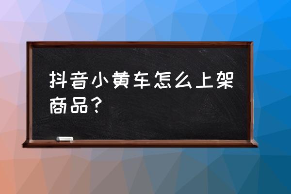 抖音抢小黄车怎样比较快 抖音小黄车怎么上架商品？