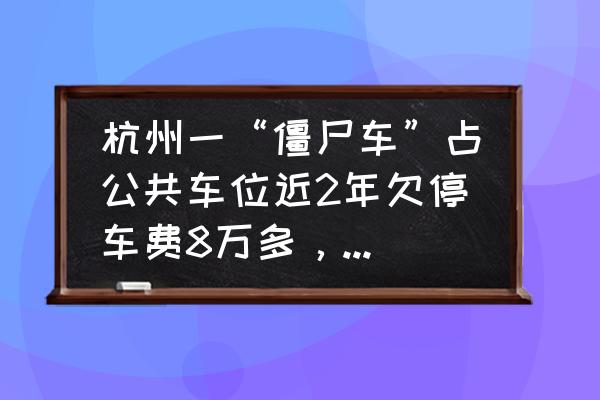 僵尸车报废解决方法 杭州一“僵尸车”占公共车位近2年欠停车费8万多，你怎么看？