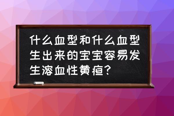 什么血型最容易怀孕 什么血型和什么血型生出来的宝宝容易发生溶血性黄疸？