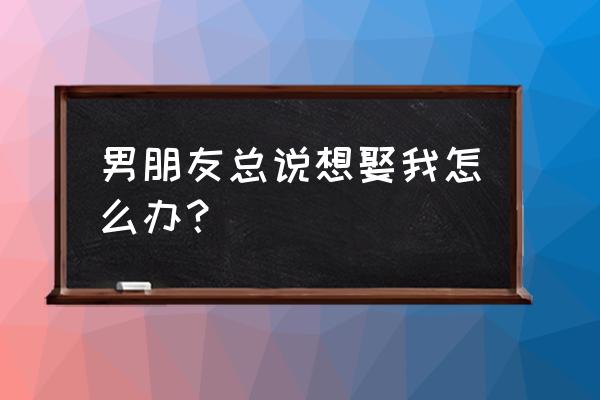 男人为啥要娶老婆 男朋友总说想娶我怎么办？