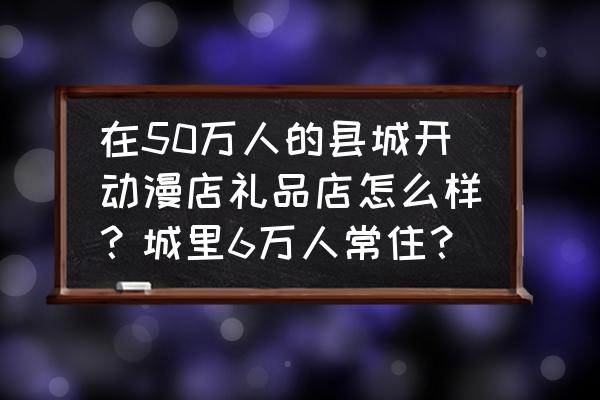 开动漫店实体店赚钱吗 在50万人的县城开动漫店礼品店怎么样？城里6万人常住？