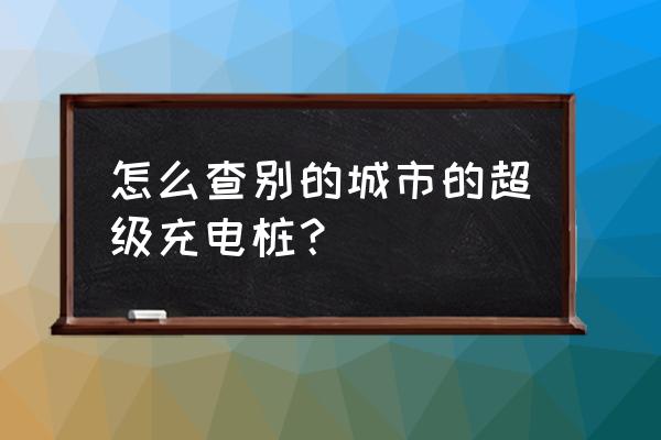 微信怎么搜电动车充电桩 怎么查别的城市的超级充电桩？