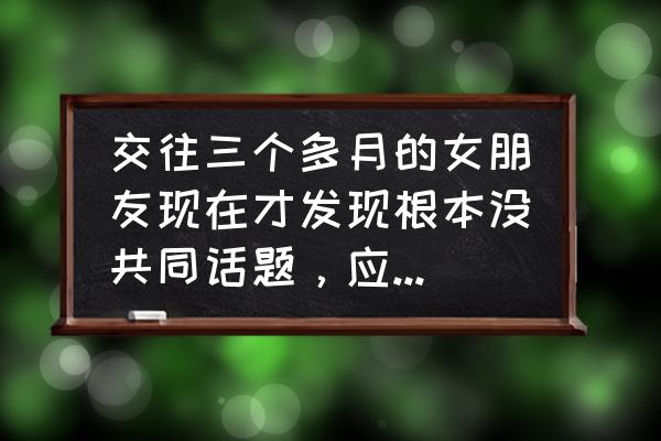 夫妻之间找不到共同的话题怎么办 交往三个多月的女朋友现在才发现根本没共同话题，应该怎么办？