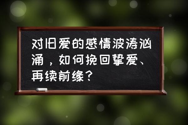 挽回婚姻复合的最佳方法 对旧爱的感情波涛汹涌，如何挽回挚爱、再续前缘？