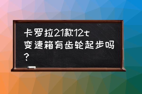 卡罗拉1.2t缺点 卡罗拉21款12t变速箱有齿轮起步吗？