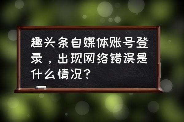 为什么天天加油app总是网络异常 趣头条自媒体账号登录，出现网络错误是什么情况？