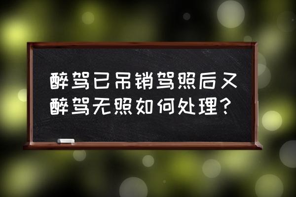 醉驾后5年以后又无证驾驶怎么处罚 醉驾已吊销驾照后又醉驾无照如何处理？