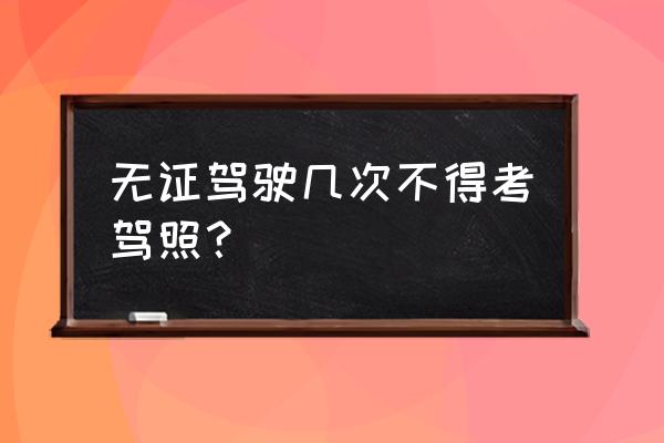 无证驾驶抓住三次怎么处罚 无证驾驶几次不得考驾照？