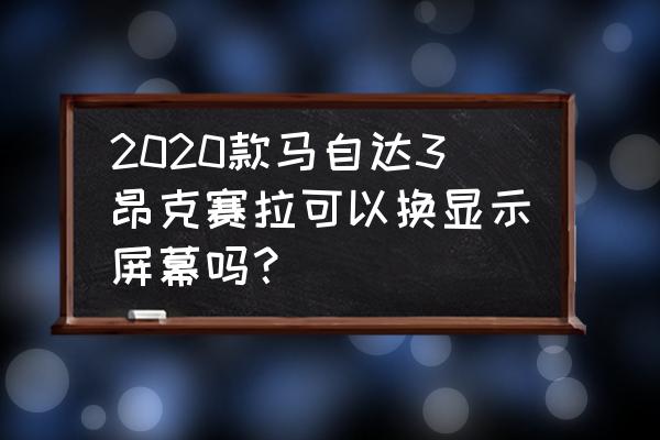 马自达3昂克赛拉改装记录 2020款马自达3昂克赛拉可以换显示屏幕吗？