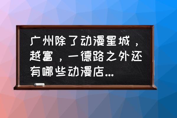 动漫主题店进货 广州除了动漫星城，越富，一德路之外还有哪些动漫店或者是批发站？