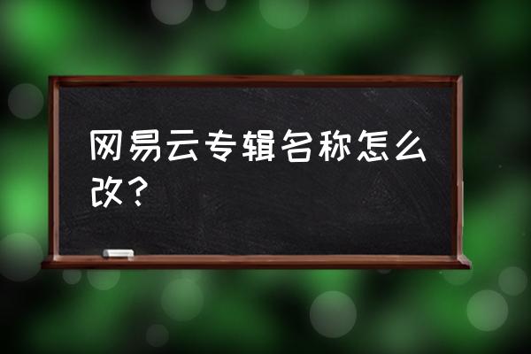 网易云音乐怎么改自己名称 网易云专辑名称怎么改？