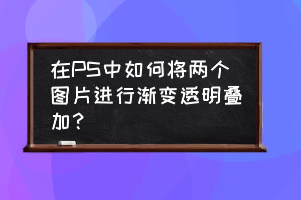 ps 如何二张照片叠加 在PS中如何将两个图片进行渐变透明叠加？