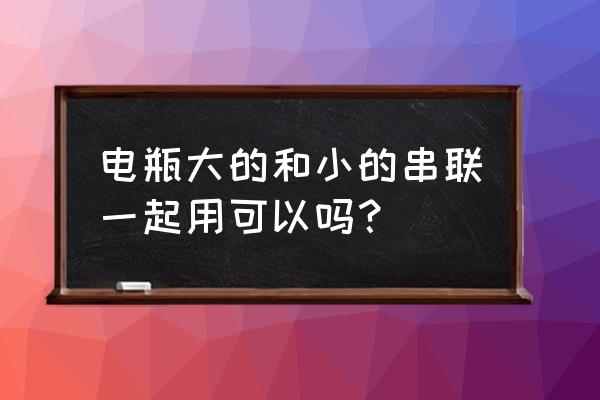 电池为什么不能串联到很大的电压 电瓶大的和小的串联一起用可以吗？