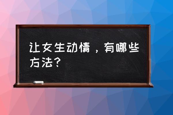 男生如何能让女生心动 让女生动情，有哪些方法？