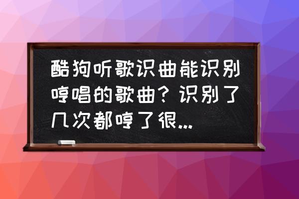 酷狗怎么看一首歌自己听了几遍 酷狗听歌识曲能识别哼唱的歌曲？识别了几次都哼了很长的一段结果要么不识别，要么是错误的歌名？