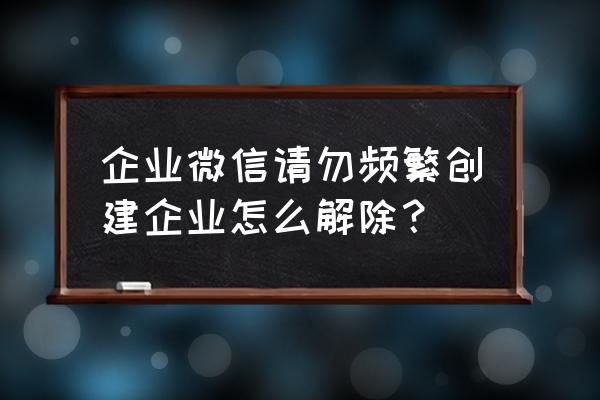 企业如何创建企业微信 企业微信请勿频繁创建企业怎么解除？