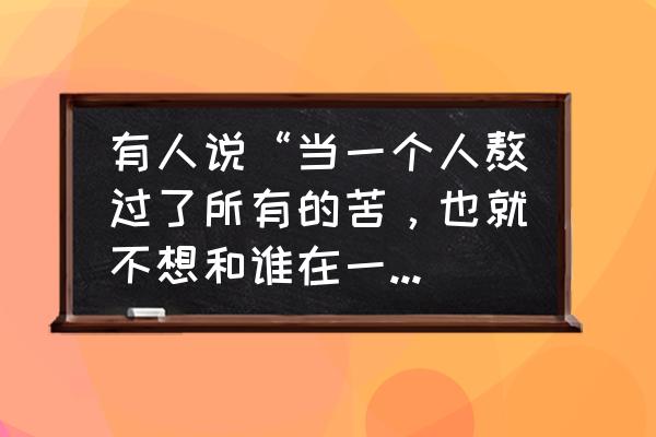 等熬过所有的苦就会遇见所有的好 有人说“当一个人熬过了所有的苦，也就不想和谁在一起了！”你认同这句话吗？为什么？