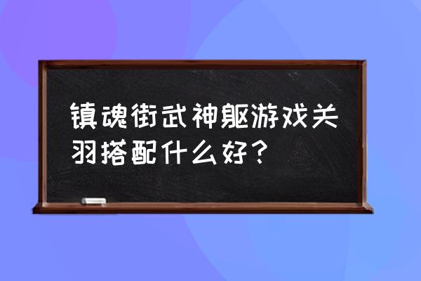 镇魂街武神躯怎么搭配新手阵容 镇魂街武神躯游戏关羽搭配什么好？