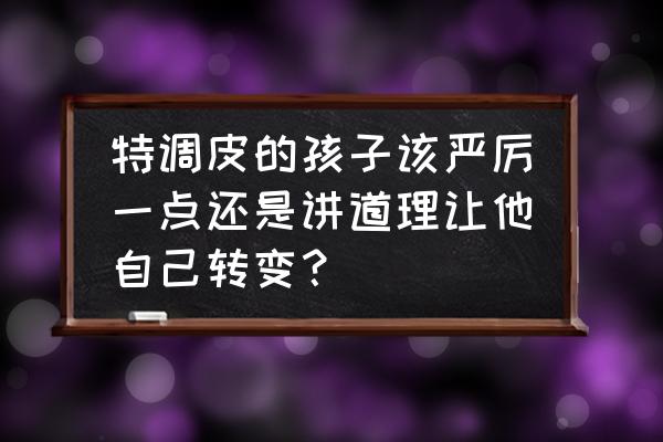 如何教育淘气的孩子 特调皮的孩子该严厉一点还是讲道理让他自己转变？