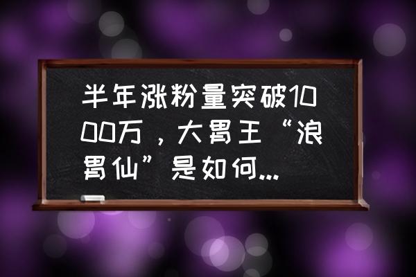 抖音如何涨粉从0到1000增加 半年涨粉量突破1000万，大胃王“浪胃仙”是如何在抖音崛起的？