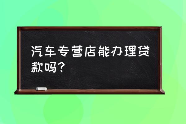 汽车消费贷款哪个银行可以申请 汽车专营店能办理贷款吗？