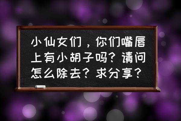 女生长胡子怎么才能彻底去掉 小仙女们，你们嘴唇上有小胡子吗？请问怎么除去？求分享？