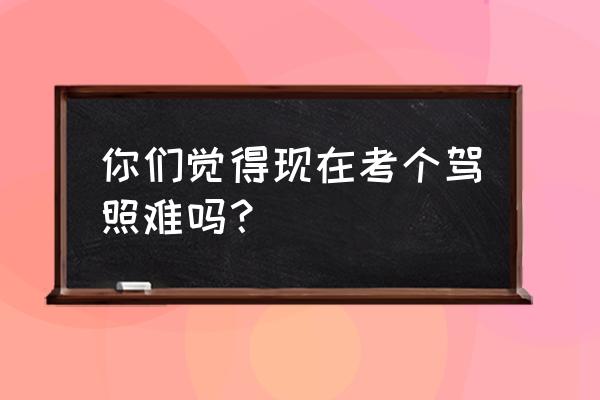 考驾照要怎么练车考试细节大揭秘 你们觉得现在考个驾照难吗？