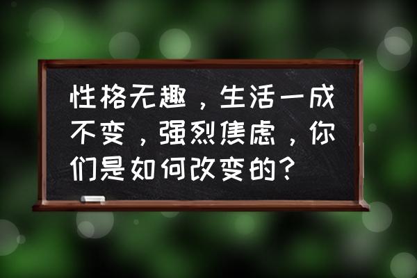 如果一个人觉得生活很无趣怎么办 性格无趣，生活一成不变，强烈焦虑，你们是如何改变的？