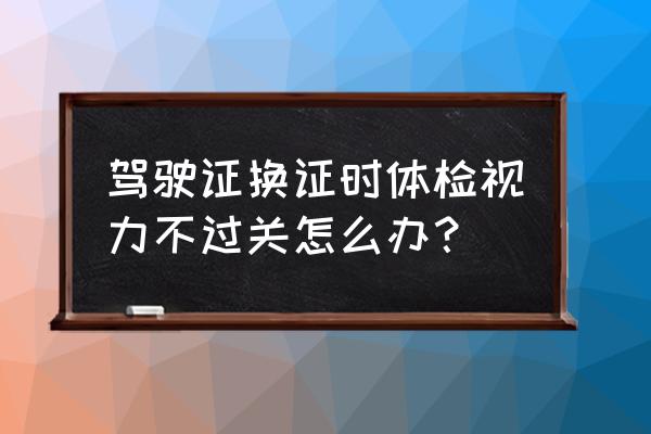 体检换驾驶证视力过不了怎么办 驾驶证换证时体检视力不过关怎么办？