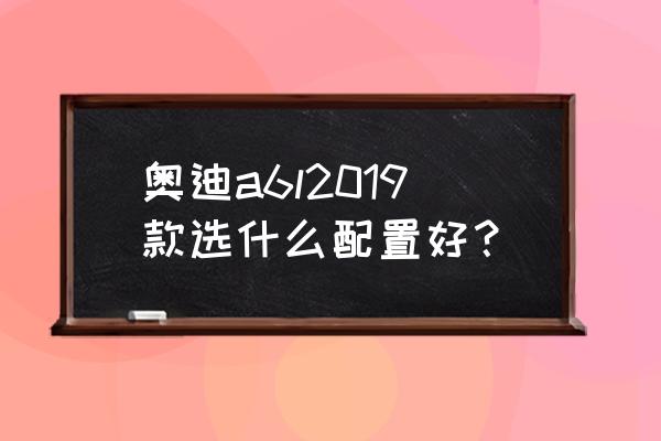 最新款奥迪a6l详细配置 奥迪a6l2019款选什么配置好？