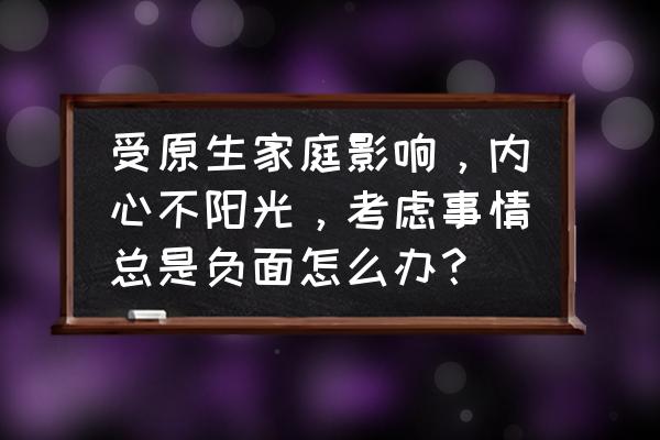 怎么克服原生家庭对自己的伤害 受原生家庭影响，内心不阳光，考虑事情总是负面怎么办？