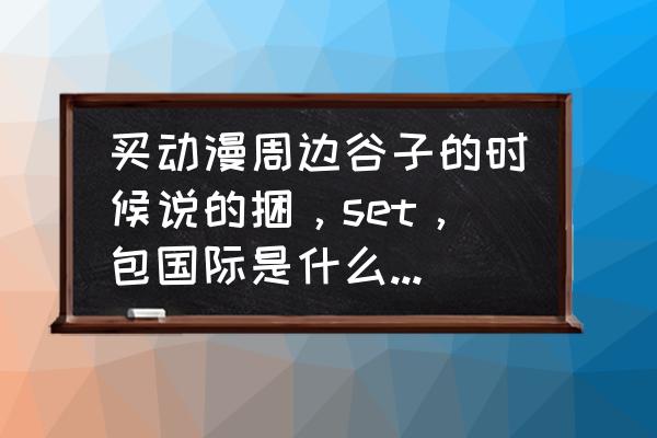 动漫周边哪里买比较靠谱 买动漫周边谷子的时候说的捆，set，包国际是什么意思?还有国内邮费一般多少？